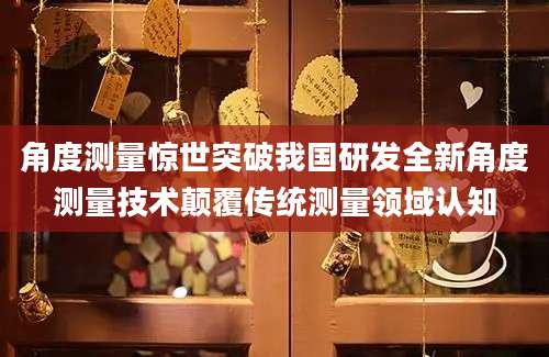 角度测量惊世突破我国研发全新角度测量技术颠覆传统测量领域认知