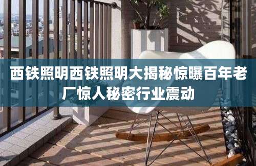 西铁照明西铁照明大揭秘惊曝百年老厂惊人秘密行业震动