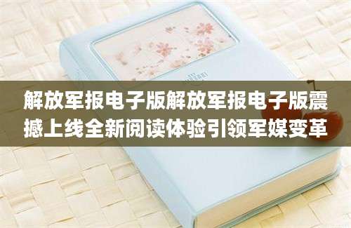 解放军报电子版解放军报电子版震撼上线全新阅读体验引领军媒变革