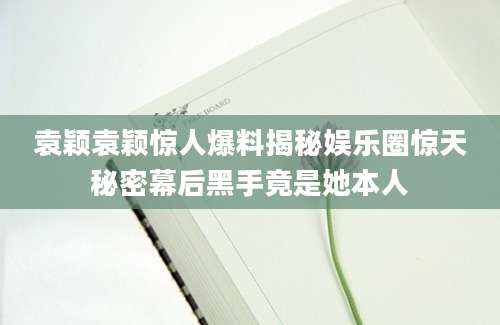 袁颖袁颖惊人爆料揭秘娱乐圈惊天秘密幕后黑手竟是她本人