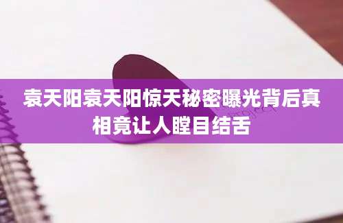 袁天阳袁天阳惊天秘密曝光背后真相竟让人瞠目结舌
