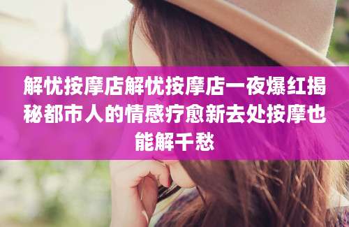 解忧按摩店解忧按摩店一夜爆红揭秘都市人的情感疗愈新去处按摩也能解千愁