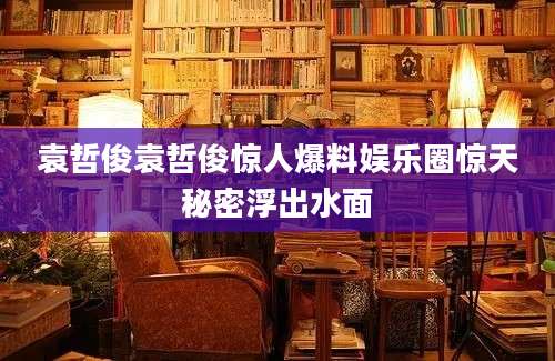 袁哲俊袁哲俊惊人爆料娱乐圈惊天秘密浮出水面