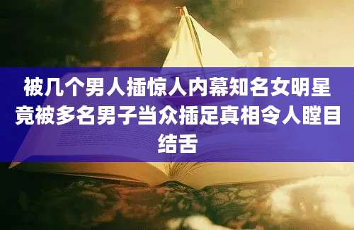 被几个男人插惊人内幕知名女明星竟被多名男子当众插足真相令人瞠目结舌