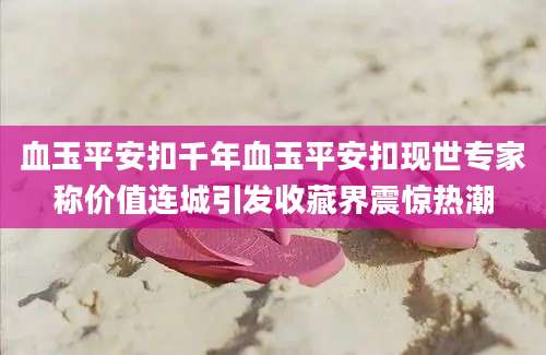 血玉平安扣千年血玉平安扣现世专家称价值连城引发收藏界震惊热潮