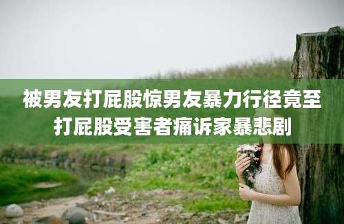 被男友打屁股惊男友暴力行径竟至打屁股受害者痛诉家暴悲剧