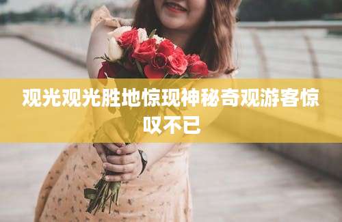 观光观光胜地惊现神秘奇观游客惊叹不已