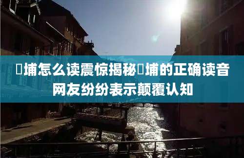 蟳埔怎么读震惊揭秘蟳埔的正确读音网友纷纷表示颠覆认知