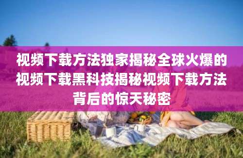 视频下载方法独家揭秘全球火爆的视频下载黑科技揭秘视频下载方法背后的惊天秘密