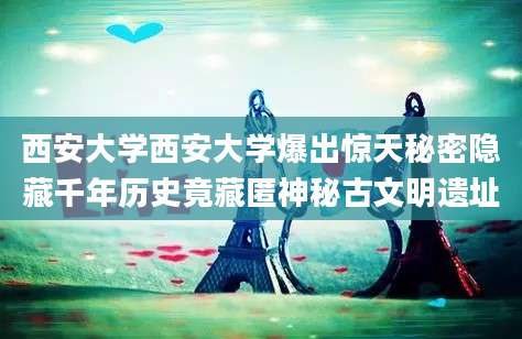 西安大学西安大学爆出惊天秘密隐藏千年历史竟藏匿神秘古文明遗址