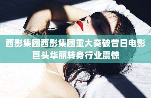 西影集团西影集团重大突破昔日电影巨头华丽转身行业震惊