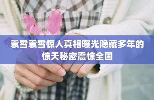 袁雪袁雪惊人真相曝光隐藏多年的惊天秘密震惊全国