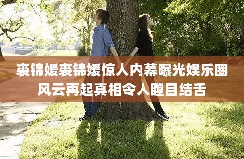 裘锦媛裘锦媛惊人内幕曝光娱乐圈风云再起真相令人瞠目结舌