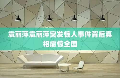 袁丽萍袁丽萍突发惊人事件背后真相震惊全国