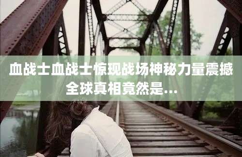 血战士血战士惊现战场神秘力量震撼全球真相竟然是...