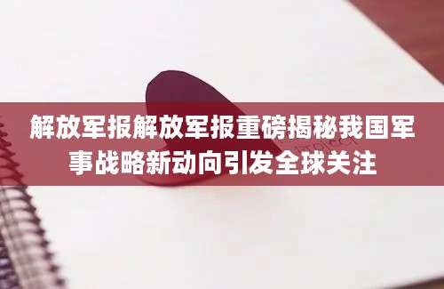 解放军报解放军报重磅揭秘我国军事战略新动向引发全球关注