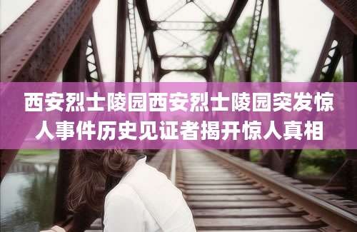 西安烈士陵园西安烈士陵园突发惊人事件历史见证者揭开惊人真相