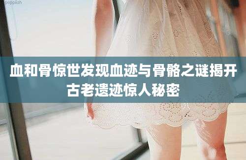 血和骨惊世发现血迹与骨骼之谜揭开古老遗迹惊人秘密