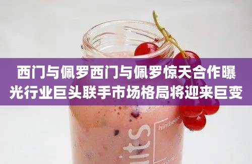西门与佩罗西门与佩罗惊天合作曝光行业巨头联手市场格局将迎来巨变