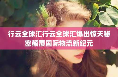 行云全球汇行云全球汇爆出惊天秘密颠覆国际物流新纪元