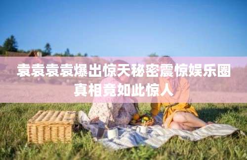 袁袁袁袁爆出惊天秘密震惊娱乐圈真相竟如此惊人