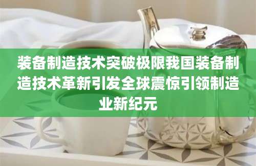 装备制造技术突破极限我国装备制造技术革新引发全球震惊引领制造业新纪元