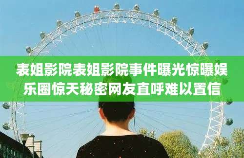 表姐影院表姐影院事件曝光惊曝娱乐圈惊天秘密网友直呼难以置信
