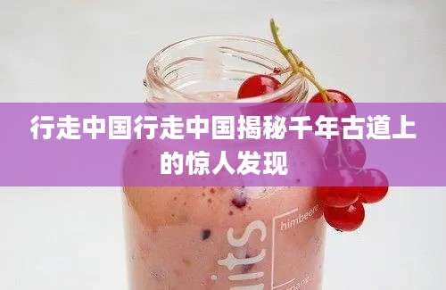 行走中国行走中国揭秘千年古道上的惊人发现