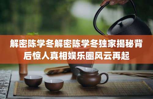 解密陈学冬解密陈学冬独家揭秘背后惊人真相娱乐圈风云再起
