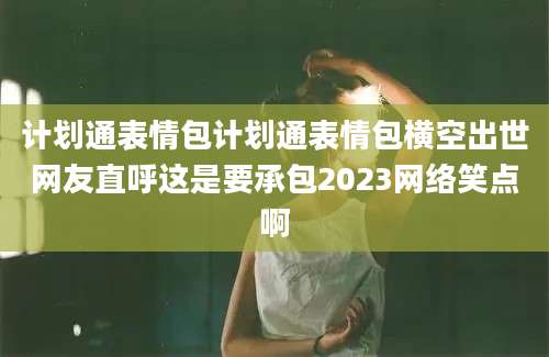 计划通表情包计划通表情包横空出世网友直呼这是要承包2023网络笑点啊