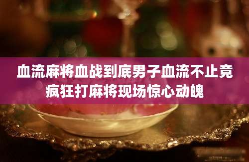 血流麻将血战到底男子血流不止竟疯狂打麻将现场惊心动魄