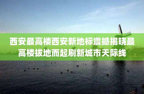 西安最高楼西安新地标震撼揭晓最高楼拔地而起刷新城市天际线