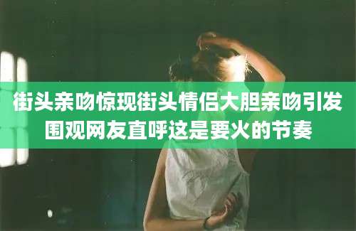 街头亲吻惊现街头情侣大胆亲吻引发围观网友直呼这是要火的节奏