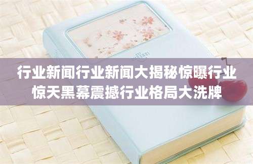 行业新闻行业新闻大揭秘惊曝行业惊天黑幕震撼行业格局大洗牌