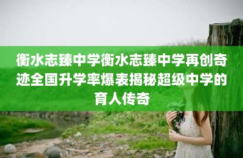 衡水志臻中学衡水志臻中学再创奇迹全国升学率爆表揭秘超级中学的育人传奇