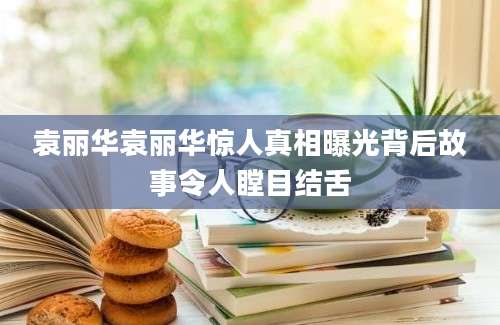 袁丽华袁丽华惊人真相曝光背后故事令人瞠目结舌