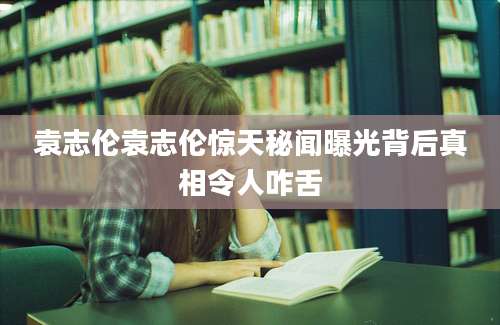 袁志伦袁志伦惊天秘闻曝光背后真相令人咋舌