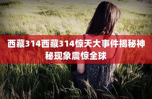 西藏314西藏314惊天大事件揭秘神秘现象震惊全球