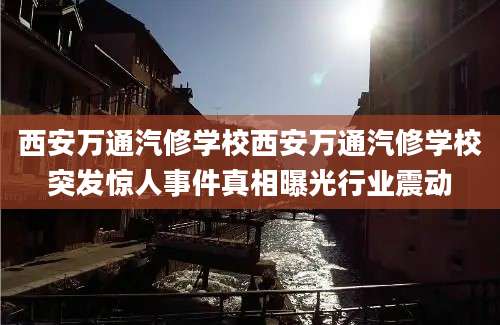 西安万通汽修学校西安万通汽修学校突发惊人事件真相曝光行业震动