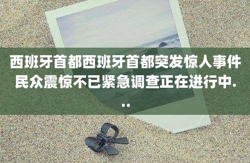 西班牙首都西班牙首都突发惊人事件民众震惊不已紧急调查正在进行中...