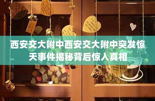 西安交大附中西安交大附中突发惊天事件揭秘背后惊人真相
