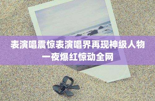 表演唱震惊表演唱界再现神级人物一夜爆红惊动全网