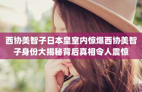 西协美智子日本皇室内惊爆西协美智子身份大揭秘背后真相令人震惊