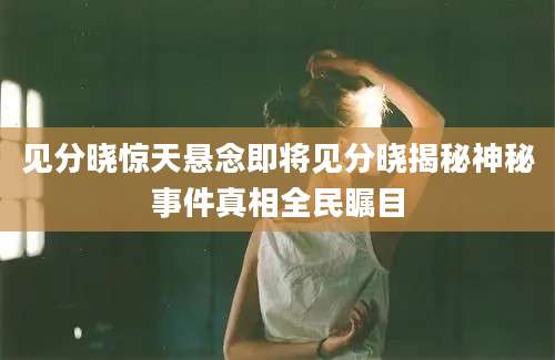 见分晓惊天悬念即将见分晓揭秘神秘事件真相全民瞩目
