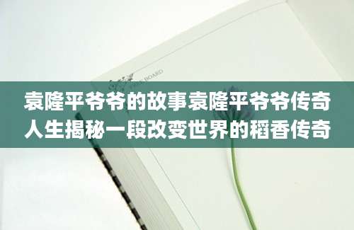 袁隆平爷爷的故事袁隆平爷爷传奇人生揭秘一段改变世界的稻香传奇