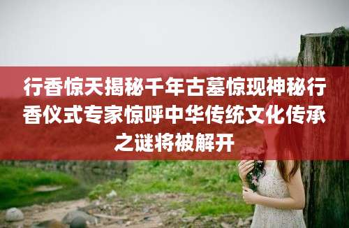 行香惊天揭秘千年古墓惊现神秘行香仪式专家惊呼中华传统文化传承之谜将被解开