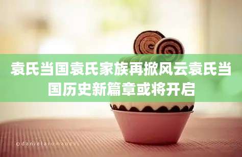 袁氏当国袁氏家族再掀风云袁氏当国历史新篇章或将开启