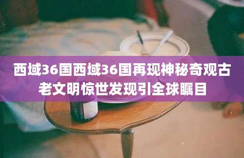 西域36国西域36国再现神秘奇观古老文明惊世发现引全球瞩目