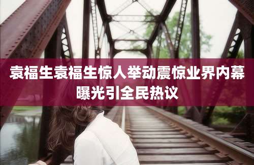 袁福生袁福生惊人举动震惊业界内幕曝光引全民热议