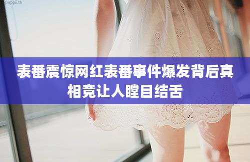 表番震惊网红表番事件爆发背后真相竟让人瞠目结舌
